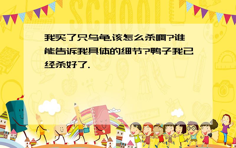 我买了只乌龟.该怎么杀啊?谁能告诉我具体的细节?鸭子我已经杀好了.