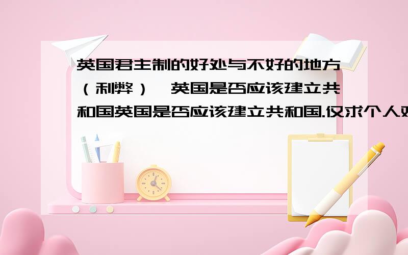 英国君主制的好处与不好的地方（利弊）,英国是否应该建立共和国英国是否应该建立共和国.仅求个人观点.有理便可.