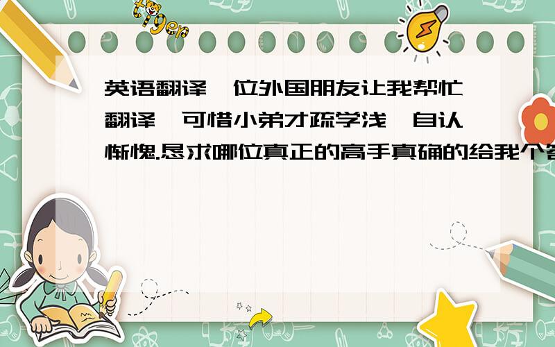 英语翻译一位外国朋友让我帮忙翻译,可惜小弟才疏学浅,自认惭愧.恳求哪位真正的高手真确的给我个答案!