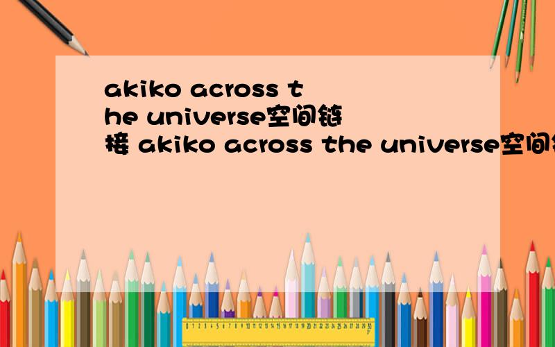 akiko across the universe空间链接 akiko across the universe空间链接 最好连通率高一点的歌名 across the universe歌手akiko或者有人能帮我找到brian johnson 的 light a fire 的链接也可以!