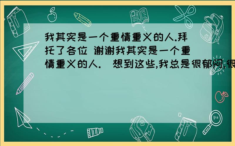 我其实是一个重情重义的人.拜托了各位 谢谢我其实是一个重情重义的人.  想到这些,我总是很郁闷,很想自杀,情绪好的时候就完全不想.但是一旦到了夜里或者看到什么就会很想死,我知道这是