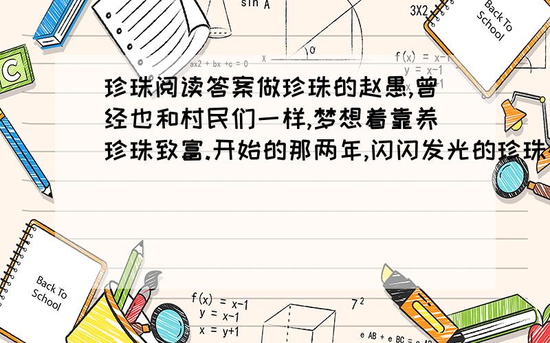 珍珠阅读答案做珍珠的赵愚,曾经也和村民们一样,梦想着靠养珍珠致富.开始的那两年,闪闪发光的珍珠确实让他挣到过一些钱,可是,随着这一经营之道不断被人认识,各地养珍珠的人陡然增加,