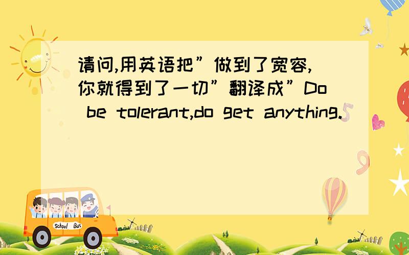 请问,用英语把”做到了宽容,你就得到了一切”翻译成”Do be tolerant,do get anything.