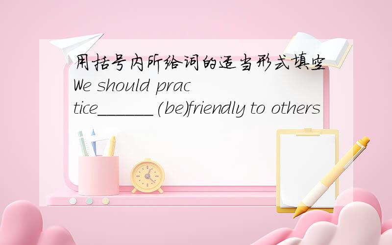 用括号内所给词的适当形式填空We should practice______(be)friendly to others