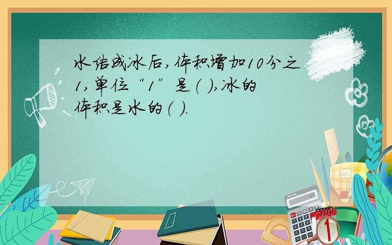 水结成冰后,体积增加10分之1,单位“1”是（ ）,冰的体积是水的（ ）.