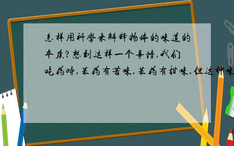 怎样用科学来解释物体的味道的本质?想到这样一个事情,我们吃药时,某药有苦味,某药有甜味,但这种味道的本质是什么呢?只有动物才能识别味道吗?以前我们对色彩的本质也不知,后来发现色