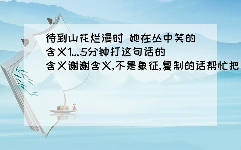 待到山花烂漫时 她在丛中笑的含义1...5分钟打这句话的含义谢谢含义,不是象征,复制的话帮忙把一句复制出来,多的话我找不到 同意的话你帮我找一下可否= =