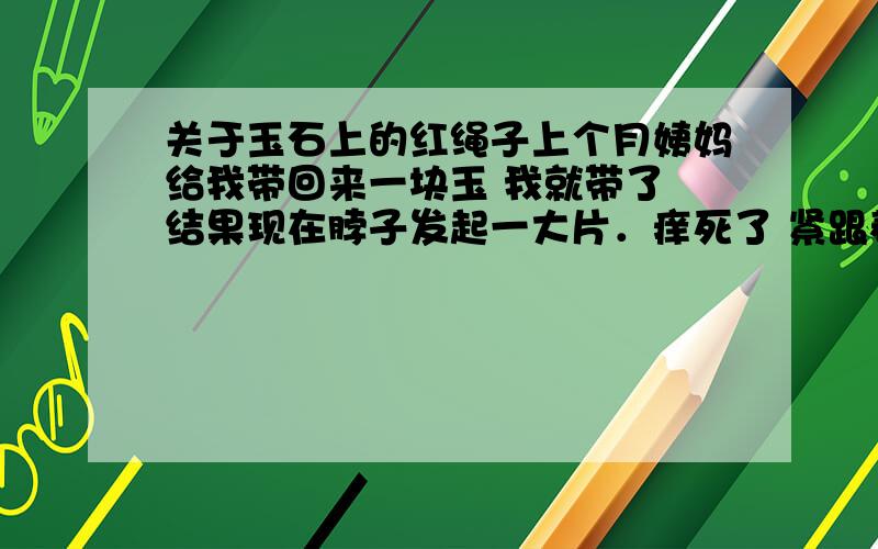 关于玉石上的红绳子上个月姨妈给我带回来一块玉 我就带了 结果现在脖子发起一大片．痒死了 紧跟着身边就发生很多郁闷的事情 手摸什么都会破 碰什么都掉在地上 记忆也变差了 总之一点