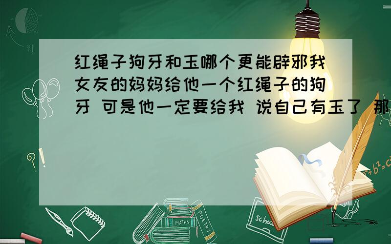 红绳子狗牙和玉哪个更能辟邪我女友的妈妈给他一个红绳子的狗牙 可是他一定要给我 说自己有玉了 那块玉是他从小戴到大的 他家人小时候给他的 真的玉吧 刻的是鸡 就是她的生肖 狗牙的