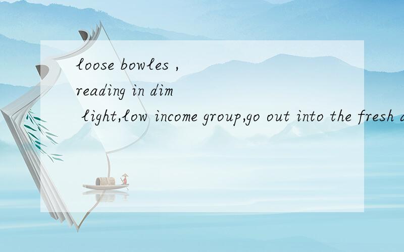 loose bowles ,reading in dim light,low income group,go out into the fresh air ,take the car以上词组的翻译