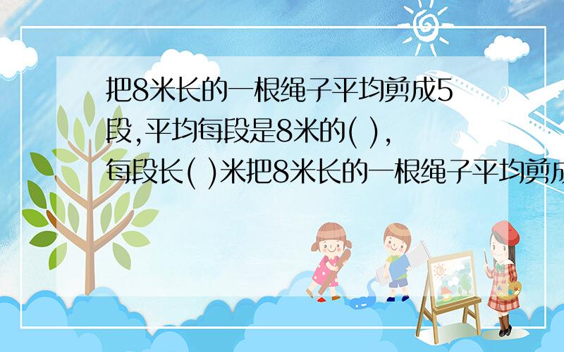 把8米长的一根绳子平均剪成5段,平均每段是8米的( ),每段长( )米把8米长的一根绳子平均剪成5段,平均每段是8米的( ),每段长( )米.