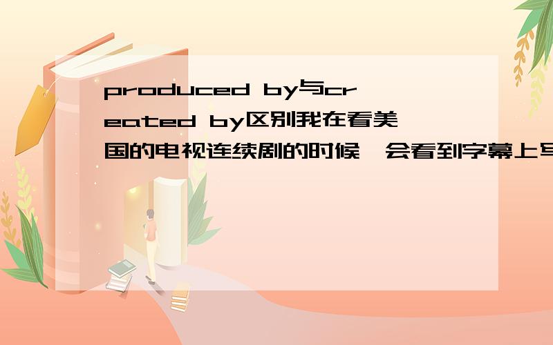 produced by与created by区别我在看美国的电视连续剧的时候,会看到字幕上写着produced by XXX,created by XXX.谁能告诉我两者的区别,谢谢!