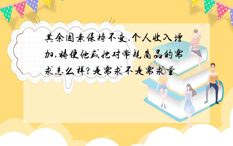 其余因素保持不变．个人收入增加,将使他或她对常规商品的需求怎么样?是需求不是需求量