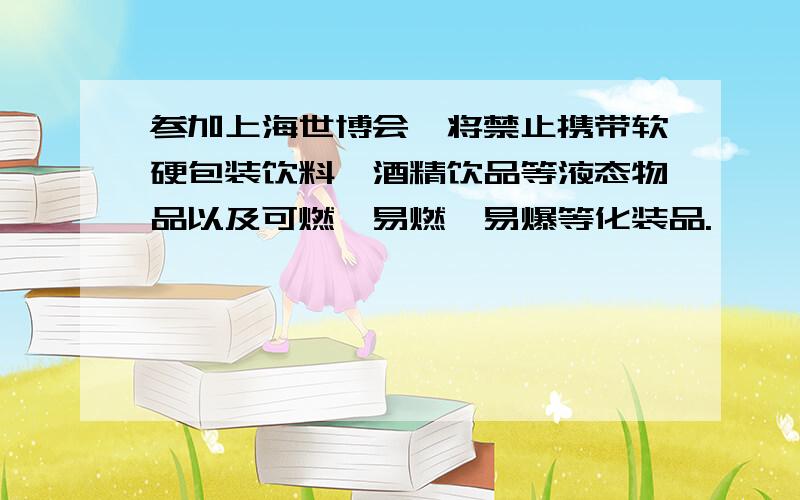 参加上海世博会,将禁止携带软硬包装饮料、酒精饮品等液态物品以及可燃、易燃、易爆等化装品.