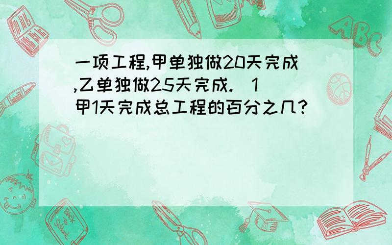 一项工程,甲单独做20天完成,乙单独做25天完成.（1）甲1天完成总工程的百分之几?