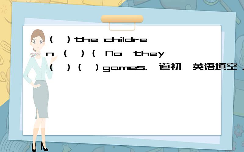 （ ）the children （ ）（ No,they（ ）（ ）games.一道初一英语填空．