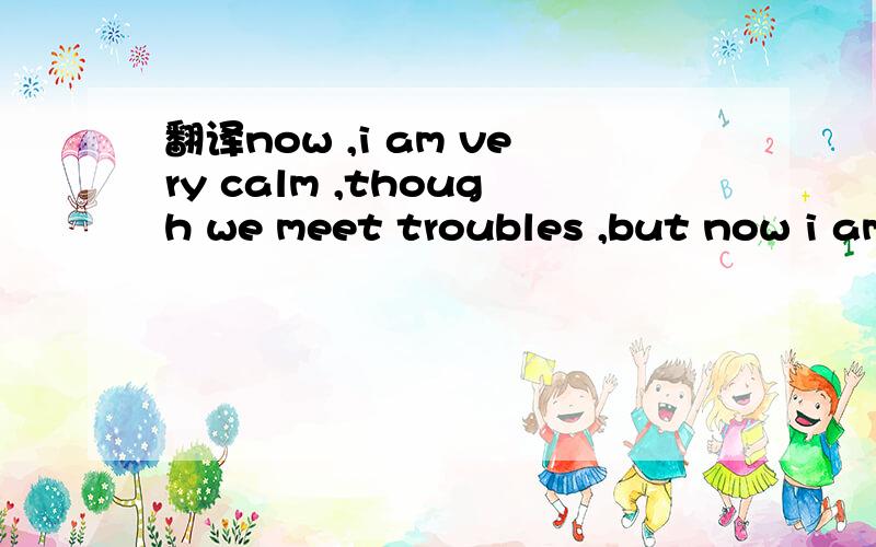 翻译now ,i am very calm ,though we meet troubles ,but now i am not afraid i know we will fight it d