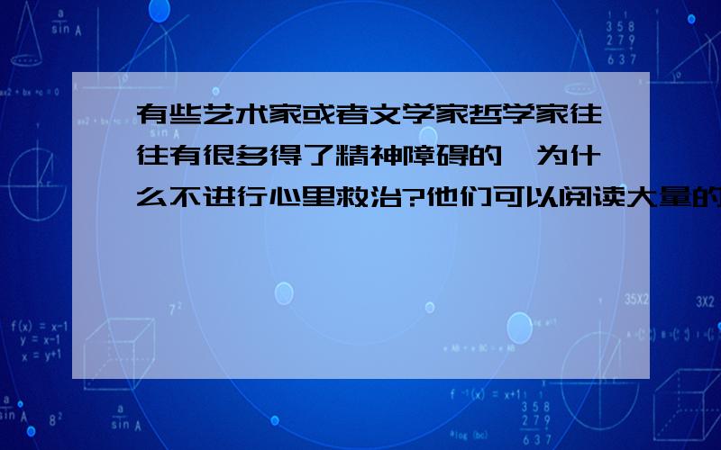 有些艺术家或者文学家哲学家往往有很多得了精神障碍的,为什么不进行心里救治?他们可以阅读大量的心理学书籍,在心理学上达到博士的水平,估计自杀率就低了很多很多,说不定能降到原来