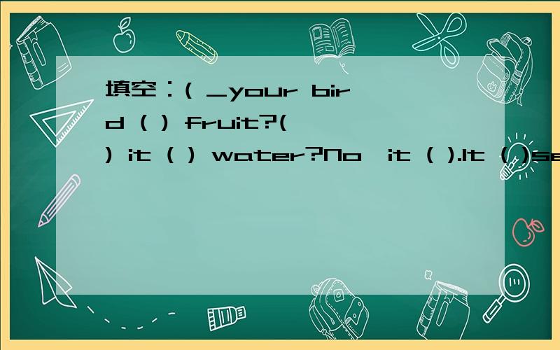 填空：( _your bird ( ) fruit?( ) it ( ) water?No,it ( ).It ( )seeds.yes,it ( ).This is ( ) .