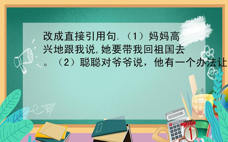 改成直接引用句.（1）妈妈高兴地跟我说,她要带我回祖国去。（2）聪聪对爷爷说，他有一个办法让鱼儿咬钩。（3）一位台湾同胞说，他是中国人，他爱中国。