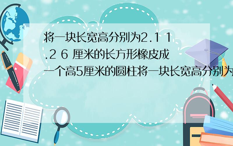 将一块长宽高分别为2.1 1.2 6 厘米的长方形橡皮成一个高5厘米的圆柱将一块长宽高分别为2.1 1.2 6 厘米的长方形橡皮成一个高5厘米的圆柱,这个圆柱的底面半径是多少