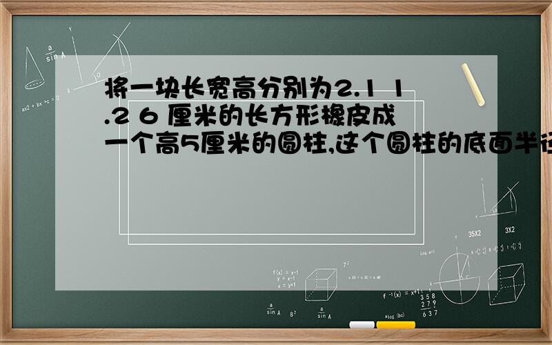 将一块长宽高分别为2.1 1.2 6 厘米的长方形橡皮成一个高5厘米的圆柱,这个圆柱的底面半径是多少