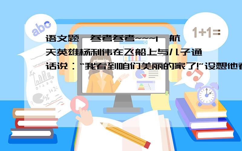 语文题,参考参考~~~1、航天英雄杨利伟在飞船上与儿子通话说：“我看到咱们美丽的家了!”设想他看到怎样的情景.