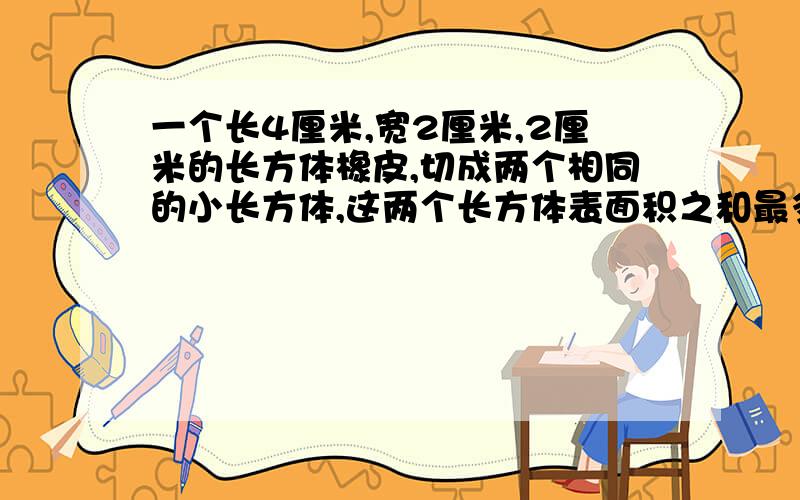 一个长4厘米,宽2厘米,2厘米的长方体橡皮,切成两个相同的小长方体,这两个长方体表面积之和最多是多少平厘米?最少是多少平方厘米?