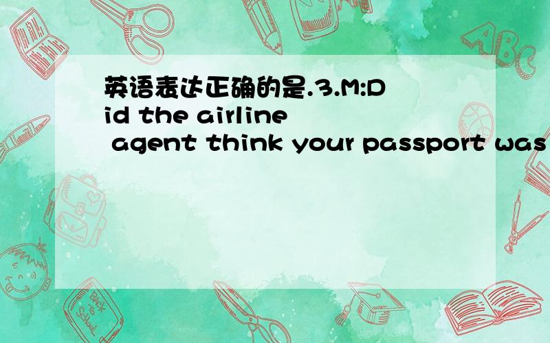英语表达正确的是.3.M:Did the airline agent think your passport was a fake?W:I don't know.________________________.A.I looked a hundred years old in that photo B.I didn't look my age in the photo C.I just told her my photo did not flat me at a