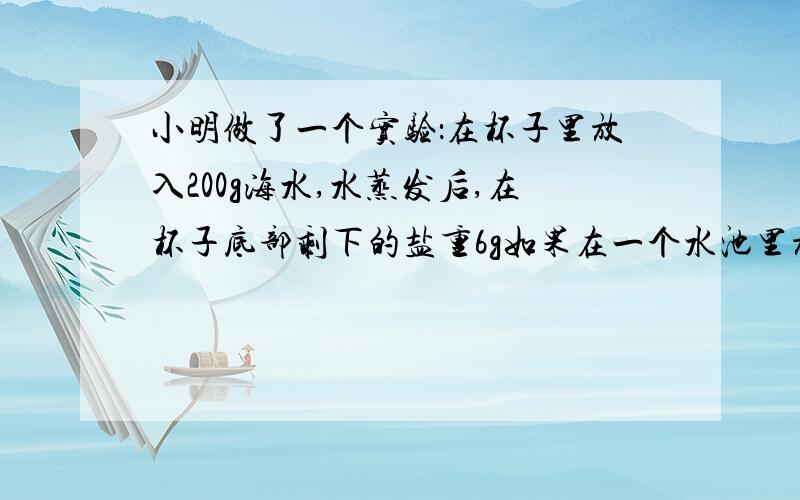 小明做了一个实验：在杯子里放入200g海水,水蒸发后,在杯子底部剩下的盐重6g如果在一个水池里放入8吨海水,水蒸发后,能产出多少吨盐