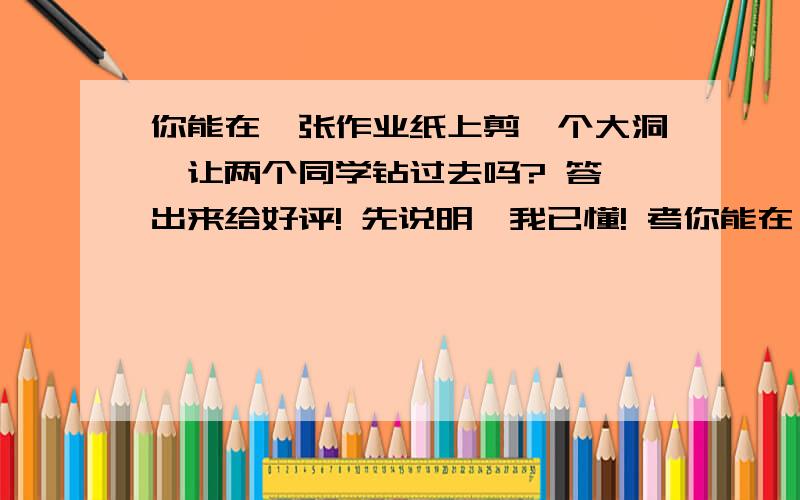 你能在一张作业纸上剪一个大洞,让两个同学钻过去吗? 答,出来给好评! 先说明,我已懂! 考你能在一张作业纸上剪一个大洞,让两个同学钻过去吗?   答,出来给好评!  先说明,我已懂!  考考大家哟