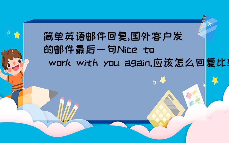 简单英语邮件回复,国外客户发的邮件最后一句Nice to work with you again.应该怎么回复比较礼貌合适呢?