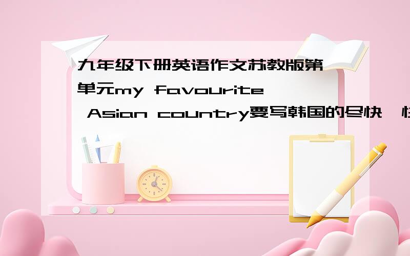 九年级下册英语作文苏教版第一单元my favourite Asian country要写韩国的尽快,快要交了!