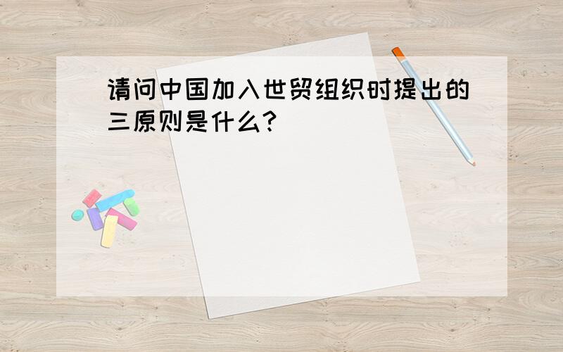 请问中国加入世贸组织时提出的三原则是什么?