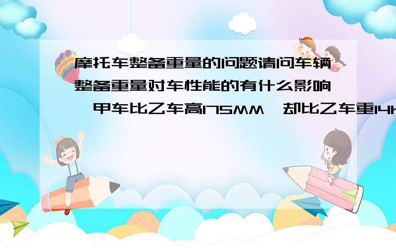 摩托车整备重量的问题请问车辆整备重量对车性能的有什么影响,甲车比乙车高175MM,却比乙车重14KG,其他的参数均一样,请问那辆车的可操作性更好?