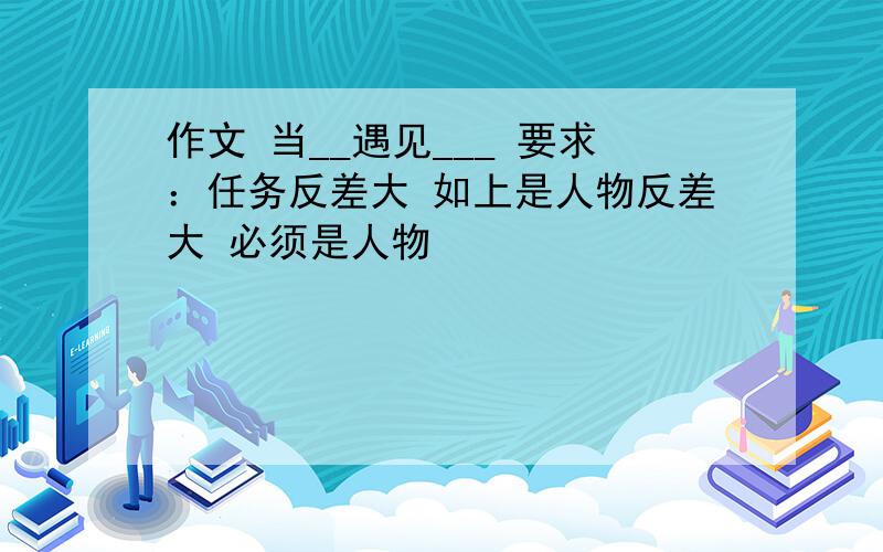 作文 当__遇见___ 要求：任务反差大 如上是人物反差大 必须是人物