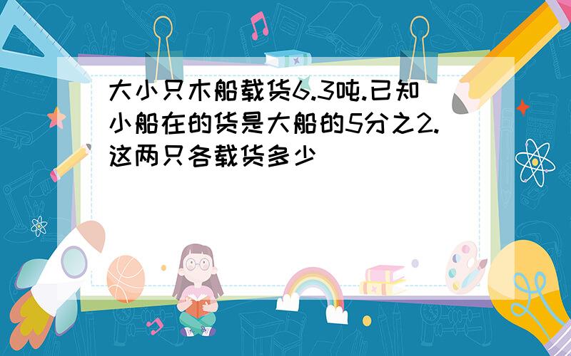 大小只木船载货6.3吨.已知小船在的货是大船的5分之2.这两只各载货多少