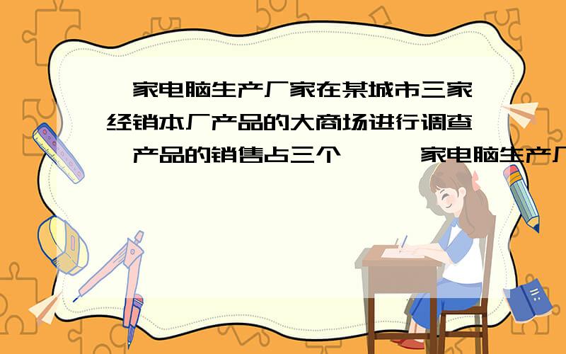 一家电脑生产厂家在某城市三家经销本厂产品的大商场进行调查,产品的销售占三个……一家电脑生产厂家在某城市三家经销本厂产品的大商场进行调查,产品的销售占三个大商场同类产品销