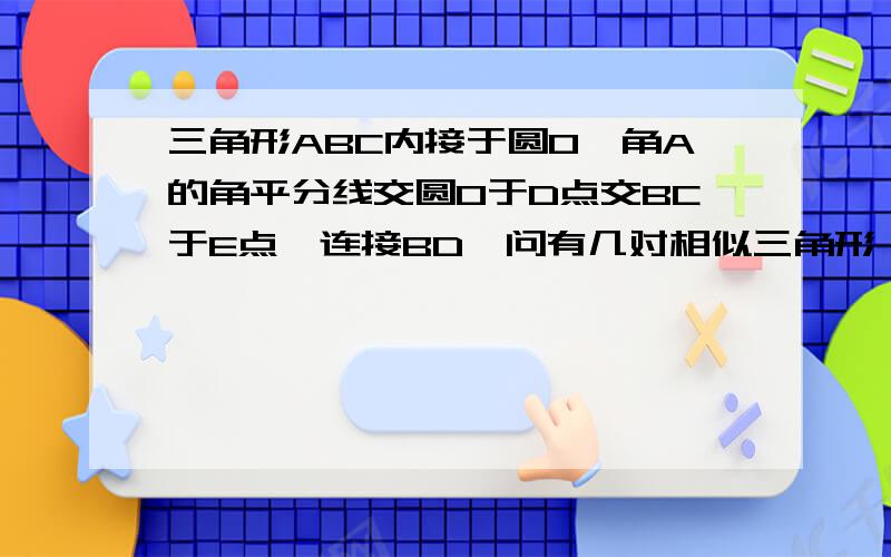 三角形ABC内接于圆O,角A的角平分线交圆O于D点交BC于E点,连接BD,问有几对相似三角形,并证明其中一对