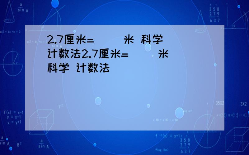 2.7厘米=（ ）米 科学 计数法2.7厘米=（ ）米 科学 计数法