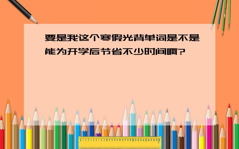 要是我这个寒假光背单词是不是能为开学后节省不少时间啊?