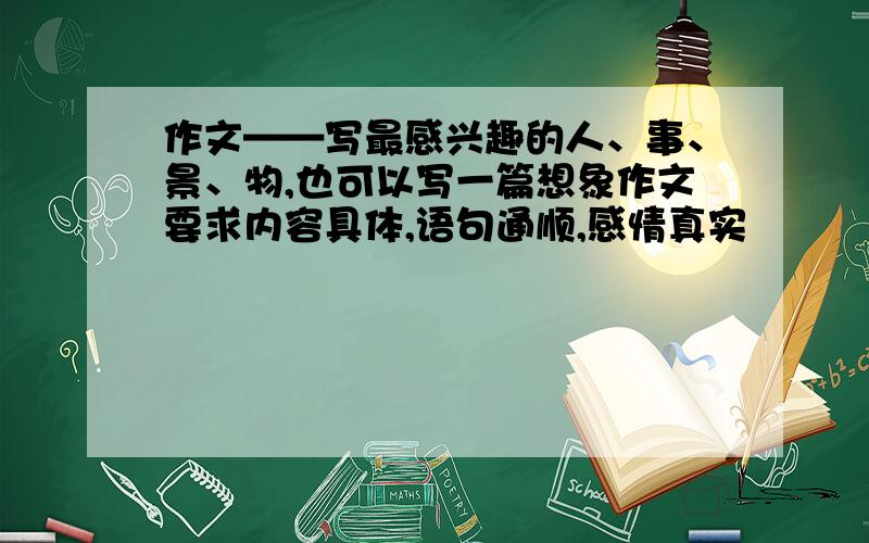 作文——写最感兴趣的人、事、景、物,也可以写一篇想象作文要求内容具体,语句通顺,感情真实