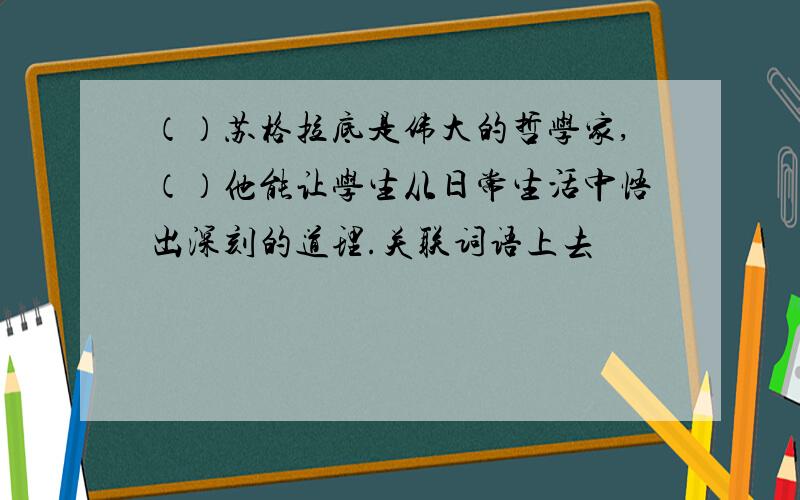 （）苏格拉底是伟大的哲学家,（）他能让学生从日常生活中悟出深刻的道理.关联词语上去