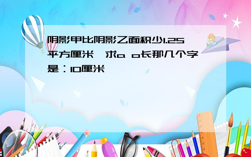 阴影甲比阴影乙面积少1.25平方厘米,求a o长那几个字是：10厘米