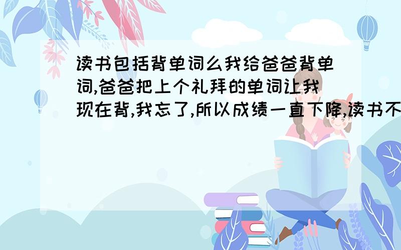 读书包括背单词么我给爸爸背单词,爸爸把上个礼拜的单词让我现在背,我忘了,所以成绩一直下降,读书不背单词行不行?