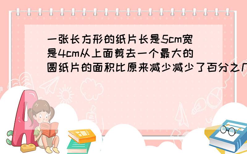 一张长方形的纸片长是5cm宽是4cm从上面剪去一个最大的圆纸片的面积比原来减少减少了百分之几圆的面积是多少平方米