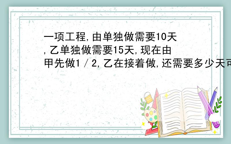 一项工程,由单独做需要10天,乙单独做需要15天,现在由甲先做1／2,乙在接着做,还需要多少天可以完成?