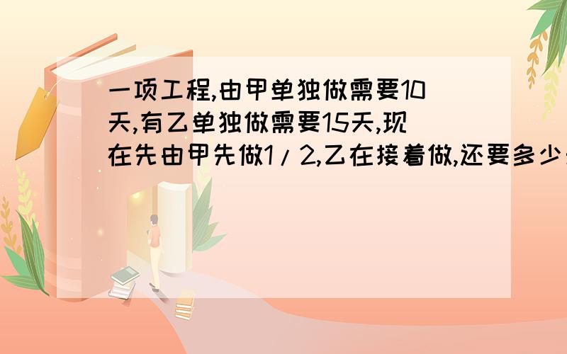 一项工程,由甲单独做需要10天,有乙单独做需要15天,现在先由甲先做1/2,乙在接着做,还要多少天完成