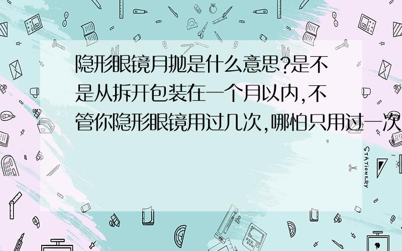 隐形眼镜月抛是什么意思?是不是从拆开包装在一个月以内,不管你隐形眼镜用过几次,哪怕只用过一次,只要过了一个月,你就必须扔掉?还是可以带30次才扔掉,我有点糊涂了,我是第一次带隐形眼