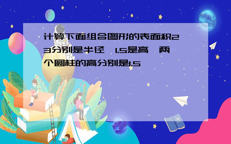 计算下面组合图形的表面积2、3分别是半径,1.5是高,两个圆柱的高分别是1.5